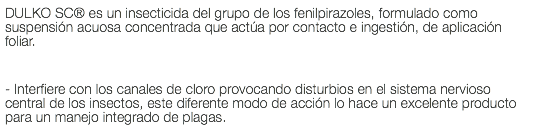 DULKO SC® es un insecticida del grupo de los fenilpirazoles, formulado como suspensión acuosa concentrada que actúa por contacto e ingestión, de aplicación foliar. - Interfiere con los canales de cloro provocando disturbios en el sistema nervioso central de los insectos, este diferente modo de acción lo hace un excelente producto para un manejo integrado de plagas.