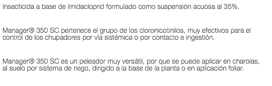 Insecticida a base de Imidacloprid formulado como suspensión acuosa al 35%. Manager® 350 SC pertenece el grupo de los cloronicotinilos, muy efectivos para el control de los chupadores por vía sistémica o por contacto e ingestión. Manager® 350 SC es un peleador muy versátil, por que se puede aplicar en charolas, al suelo por sistema de riego, dirigido a la base de la planta o en aplicación foliar.