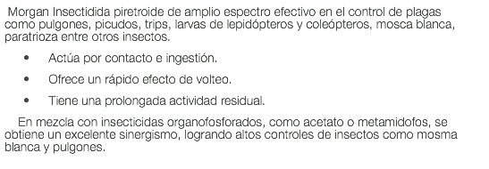  Morgan Insectidida piretroide de amplio espectro efectivo en el control de plagas como pulgones, picudos, trips, larvas de lepidópteros y coleópteros, mosca blanca, paratrioza entre otros insectos. Actúa por contacto e ingestión. Ofrece un rápido efecto de volteo. Tiene una prolongada actividad residual. En mezcla con insecticidas organofosforados, como acetato o metamidofos, se obtiene un excelente sinergismo, logrando altos controles de insectos como mosma blanca y pulgones.