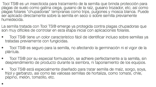  Tool TS® es un insecticida para tratamiento de la semilla que brinda protección para plagas de suelo como gallina ciega, gusano de la raíz, gusano trozador, etc; así como plagas foliares "chupadoras" tempranas como trips, pulgones y mosca blanca. Puede ser aplicado directamente sobre la semilla en seco o sobre semilla previamente humedecida. La semilla tratada con Tool TS® emerge ya protegida contra plagas chupadoras que son muy dificiles de controlar en esta etapa inicial con aplicaciones foliares. Tool TS® tiene un color característico fácil de identificar incluso sobre semillas ya tratadas previamente con fungicidas. Tool TS® es seguro para la semilla, no afectando la germinación ni el vigor de la plántula. Tool TS® por su especial formulación, se adhiere perfectamente a la semilla, sin desprendimiento de producto durante la siembra, ni taponamiento de los equipos. Tool TS® está especialmente diseñado para tratar semilla de maíz, sorgo, soya, frijol y garbanzo, así como las valiosas semillas de hortaliza, como tomate, chile, pepino, melón, tomatillo, etc. 