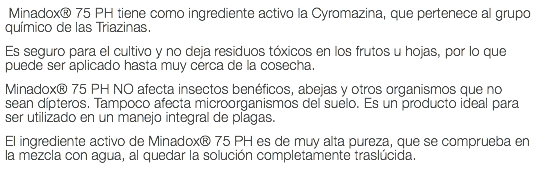  Minadox® 75 PH tiene como ingrediente activo la Cyromazina, que pertenece al grupo químico de las Triazinas. Es seguro para el cultivo y no deja residuos tóxicos en los frutos u hojas, por lo que puede ser aplicado hasta muy cerca de la cosecha. Minadox® 75 PH NO afecta insectos benéficos, abejas y otros organismos que no sean dípteros. Tampoco afecta microorganismos del suelo. Es un producto ideal para ser utilizado en un manejo integral de plagas. El ingrediente activo de Minadox® 75 PH es de muy alta pureza, que se comprueba en la mezcla con agua, al quedar la solución completamente traslúcida.