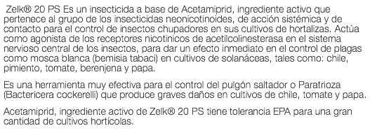  Zelk® 20 PS Es un insecticida a base de Acetamiprid, ingrediente activo que pertenece al grupo de los insecticidas neonicotinoides, de acción sistémica y de contacto para el control de insectos chupadores en sus cultivos de hortalizas. Actúa como agonista de los receptores nicotinicos de acetilcolinesterasa en el sistema nervioso central de los insectos, para dar un efecto inmediato en el control de plagas como mosca blanca (bemisia tabaci) en cultivos de solanáceas, tales como: chile, pimiento, tomate, berenjena y papa. Es una herramienta muy efectiva para el control del pulgón saltador o Paratrioza (Bactericera cockerelli) que produce graves daños en cultivos de chile, tomate y papa. Acetamiprid, ingrediente activo de Zelk® 20 PS tiene tolerancia EPA para una gran cantidad de cultivos hortícolas.