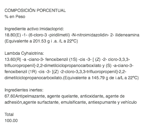  COMPOSICIÓN PORCENTUAL % en Peso Ingrediente activo:Imidacloprid: 18.80(E) -1- (6-cloro-3 -piridilmetil) -N-nitroimidazolidin- 2- ilideneamina(Equivalente a 201.53 g i .a. /L a 22ºC) Lambda Cyhalotrina: 13.60(R) -a -ciano-3- fenoxibenzil (1S) -cis -3- [ (Z) -2- cloro-3,3,3- trifluoropropenil]-2,2-dimetilciclopropanocarboxilato y (S) -a-ciano-3- fenoxibenzil (1R) -cis -3- [(Z) -2-cloro-3,3,3-trifluoropropenil]-2,2-dimetilciclopropanocarboxilato.(Equivalente a 145.79 g de i.a/L a 22ºC) Ingredientes inertes: 67.60Antipelmazante, agente quelante, antioxidante, agente de adhesión,agente surfactante, emulsificante, antiespumante y vehículo Total 100.00 