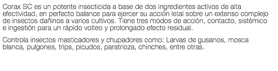 Corax SC es un potente insecticida a base de dos ingredientes activos de alta efectividad, en perfecto balance para ejercer su acción letal sobre un extenso complejo de insectos dañinos a varios cultivos. Tiene tres modos de acción, contacto, sistémico e ingestión para un rápido volteo y prolongado efecto residual. Controla insectos masticadores y chupadores como: Larvas de gusanos, mosca blanca, pulgones, trips, picudos, paratrioza, chinches, entre otras.