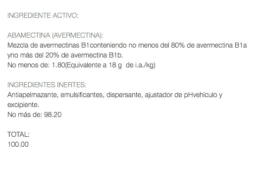  INGREDIENTE ACTIVO: ABAMECTINA (AVERMECTINA): Mezcla de avermectinas B1conteniendo no menos del 80% de avermectina B1a yno más del 20% de avermectina B1b. No menos de: 1.80(Equivalente a 18 g de i.a./kg) INGREDIENTES INERTES: Antiapelmazante, emulsificantes, dispersante, ajustador de pHvehículo y excipiente. No más de: 98.20 TOTAL: 100.00 