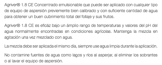 Agriver® 1.8 CE Concentrado emulsionable que puede ser aplicado con cualquier tipo de equipo de aspersión previemente bien calibrado y con suficiente cantidad de agua para obtener un buen cubrimiento total del follaje y sus frutos. Agriver® 1.8 CE es eficáz bajo un ámplio rango de temperaturas y valores del pH del agua normalmente encontradas en condiciones agrícolas. Mantenga la mezcla en agitación una vez mezclado con agua. La mezcla debe ser aplicada el mismo día, siempre use agua limpia durante la aplicación. No contamine fuentes de agua como lagos y ríos al asperjar, al eliminar los sobrantes o al lavar el equipo de aspersión.