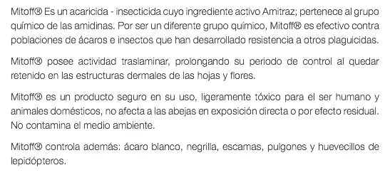 Mitoff® Es un acaricida - insecticida cuyo ingrediente activo Amitraz; pertenece al grupo químico de las amidinas. Por ser un diferente grupo químico, Mitoff® es efectivo contra poblaciones de ácaros e insectos que han desarrollado resistencia a otros plaguicidas. Mitoff® posee actividad traslaminar, prolongando su periodo de control al quedar retenido en las estructuras dermales de las hojas y flores. Mitoff® es un producto seguro en su uso, ligeramente tóxico para el ser humano y animales domésticos, no afecta a las abejas en exposición directa o por efecto residual. No contamina el medio ambiente. Mitoff® controla además: ácaro blanco, negrilla, escamas, pulgones y huevecillos de lepidópteros. 