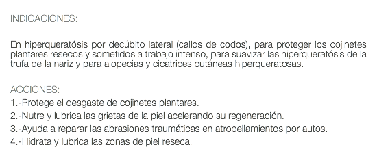  INDICACIONES: En hiperqueratósis por decúbito lateral (callos de codos), para proteger los cojinetes plantares resecos y sometidos a trabajo intenso, para suavizar las hiperqueratósis de la trufa de la nariz y para alopecias y cicatrices cutáneas hiperqueratosas. ACCIONES: 1.-Protege el desgaste de cojinetes plantares. 2.-Nutre y lubrica las grietas de la piel acelerando su regeneración. 3.-Ayuda a reparar las abrasiones traumáticas en atropellamientos por autos. 4.-Hidrata y lubrica las zonas de piel reseca. 