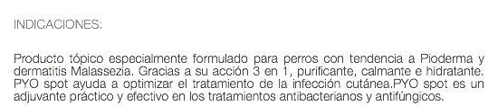  INDICACIONES: Producto tópico especialmente formulado para perros con tendencia a Pioderma y dermatitis Malassezia. Gracias a su acción 3 en 1, purificante, calmante e hidratante. PYO spot ayuda a optimizar el tratamiento de la infección cutánea.PYO spot es un adjuvante práctico y efectivo en los tratamientos antibacterianos y antifúngicos.