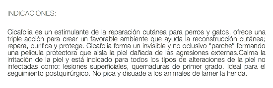  INDICACIONES: Cicafolia es un estimulante de la reparación cutánea para perros y gatos, ofrece una triple acción para crear un favorable ambiente que ayuda la reconstrucción cutánea; repara, purifica y protege. Cicafolia forma un invisible y no oclusivo “parche” formando una película protectora que aisla la piel dañada de las agresiones externas.Calma la irritación de la piel y está indicado para todos los tipos de alteraciones de la piel no infectadas como: lesiones superficiales, quemaduras de primer grado. Ideal para el seguimiento postquirúrgico. No pica y disuade a los animales de lamer la herida. 