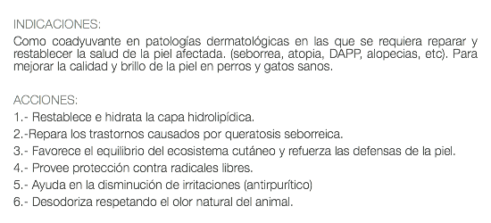  INDICACIONES: Como coadyuvante en patologías dermatológicas en las que se requiera reparar y restablecer la salud de la piel afectada. (seborrea, atopia, DAPP, alopecias, etc). Para mejorar la calidad y brillo de la piel en perros y gatos sanos. ACCIONES: 1.- Restablece e hidrata la capa hidrolipídica. 2.-Repara los trastornos causados por queratosis seborreica. 3.- Favorece el equilibrio del ecosistema cutáneo y refuerza las defensas de la piel. 4.- Provee protección contra radicales libres. 5.- Ayuda en la disminución de irritaciones (antirpurítico) 6.- Desodoriza respetando el olor natural del animal.