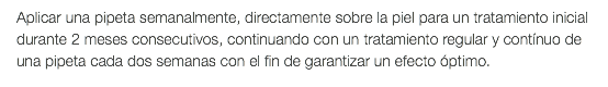 Aplicar una pipeta semanalmente, directamente sobre la piel para un tratamiento inicial durante 2 meses consecutivos, continuando con un tratamiento regular y contínuo de una pipeta cada dos semanas con el fin de garantizar un efecto óptimo.