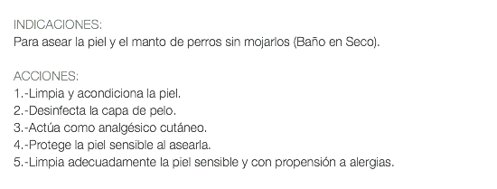  INDICACIONES: Para asear la piel y el manto de perros sin mojarlos (Baño en Seco). ACCIONES: 1.-Limpia y acondiciona la piel. 2.-Desinfecta la capa de pelo. 3.-Actúa como analgésico cutáneo. 4.-Protege la piel sensible al asearla. 5.-Limpia adecuadamente la piel sensible y con propensión a alergias.