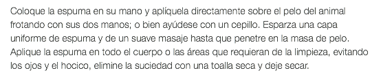 Coloque la espuma en su mano y aplíquela directamente sobre el pelo del animal frotando con sus dos manos; o bien ayúdese con un cepillo. Esparza una capa uniforme de espuma y de un suave masaje hasta que penetre en la masa de pelo. Aplique la espuma en todo el cuerpo o las áreas que requieran de la limpieza, evitando los ojos y el hocico, elimine la suciedad con una toalla seca y deje secar.