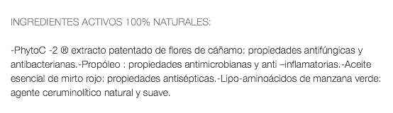  INGREDIENTES ACTIVOS 100% NATURALES: -PhytoC -2 ® extracto patentado de flores de cáñamo: propiedades antifúngicas y antibacterianas.-Propóleo : propiedades antimicrobianas y anti –inflamatorias.-Aceite esencial de mirto rojo: propiedades antisépticas.-Lipo-aminoácidos de manzana verde: agente ceruminolítico natural y suave. 