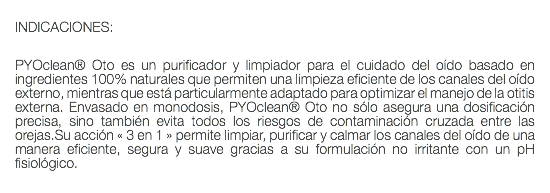  INDICACIONES: PYOclean® Oto es un purificador y limpiador para el cuidado del oído basado en ingredientes 100% naturales que permiten una limpieza eficiente de los canales del oído externo, mientras que está particularmente adaptado para optimizar el manejo de la otitis externa. Envasado en monodosis, PYOclean® Oto no sólo asegura una dosificación precisa, sino también evita todos los riesgos de contaminación cruzada entre las orejas.Su acción « 3 en 1 » permite limpiar, purificar y calmar los canales del oído de una manera eficiente, segura y suave gracias a su formulación no irritante con un pH fisiológico. 