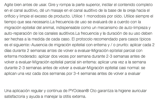 Agite bien antes de usar. Gire y rompa la parte superior, instilar el contenido completo en el canal auditivo, dé un masaje en el canal auditivo de la base de la oreja hacia el orificio y limpie el exceso de producto. Utilice 1 monodosis por oído. Utilice siempre el tiempo que sea necesario.La frecuencia de uso se evaluará de a cuerdo con la migración epitelial del animal, indispensable como un mecanismo de auto-limpieza y auto-reparación de los canales auditivos.La frecuencia y la duración de su uso deben ser hechas a la medida de cada caso. El protocolo recomendado para casos típicos es el siguiente:-Ausencia de migración epitelial con eritema y / o prurito: aplicar cada 2 días durante 2 semanas antes de volver a evaluar-Migración epitelial parcial con eritema moderado: aplicar dos veces por semana durante 2-3 semanas antes de volver a evaluar-Migración epitelial parcial sin eritema: aplicar una vez a la semana durante 2-3 semanas antes de volver a evaluar-Migración epitelial casi normal: se aplican una vez cada dos semanas por 3-4 semanas antes de volver a evaluar Una aplicación regular y continua de PYOclean® Oto garantiza la higiene auricular satisfactoria y ayuda a manejar la otitis externa. 