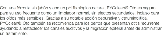  Con una fórmula sin jabón y con un pH fisiológico natural, PYOclean® Oto es seguro para su uso frecuente como un limpiador normal, sin efectos secundarios, incluso para los oídos más sensibles. Gracias a su notable acción depurativa y ceruminolítica, PYOclean® Oto también se recomienda para los perros que presentan otitis recurrente, ayudando a restablecer los canales auditivos y la migración epitelial antes de administrar un tratamiento. 