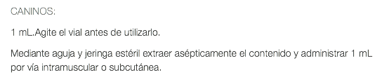 CANINOS: 1 mL.Agite el vial antes de utilizarlo. Mediante aguja y jeringa estéril extraer asépticamente el contenido y administrar 1 mL por vía intramuscular o subcutánea.