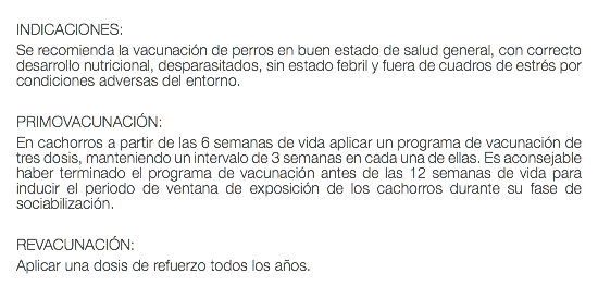  INDICACIONES: Se recomienda la vacunación de perros en buen estado de salud general, con correcto desarrollo nutricional, desparasitados, sin estado febril y fuera de cuadros de estrés por condiciones adversas del entorno. PRIMOVACUNACIÓN: En cachorros a partir de las 6 semanas de vida aplicar un programa de vacunación de tres dosis, manteniendo un intervalo de 3 semanas en cada una de ellas. Es aconsejable haber terminado el programa de vacunación antes de las 12 semanas de vida para inducir el periodo de ventana de exposición de los cachorros durante su fase de sociabilización. REVACUNACIÓN: Aplicar una dosis de refuerzo todos los años. 