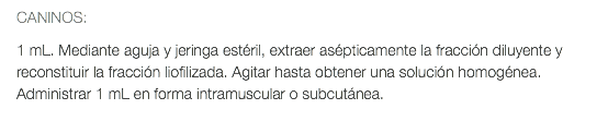 CANINOS: 1 mL. Mediante aguja y jeringa estéril, extraer asépticamente la fracción diluyente y reconstituir la fracción liofilizada. Agitar hasta obtener una solución homogénea. Administrar 1 mL en forma intramuscular o subcutánea.