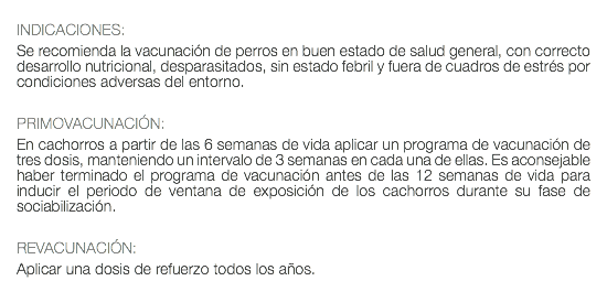  INDICACIONES: Se recomienda la vacunación de perros en buen estado de salud general, con correcto desarrollo nutricional, desparasitados, sin estado febril y fuera de cuadros de estrés por condiciones adversas del entorno. PRIMOVACUNACIÓN: En cachorros a partir de las 6 semanas de vida aplicar un programa de vacunación de tres dosis, manteniendo un intervalo de 3 semanas en cada una de ellas. Es aconsejable haber terminado el programa de vacunación antes de las 12 semanas de vida para inducir el periodo de ventana de exposición de los cachorros durante su fase de sociabilización. REVACUNACIÓN: Aplicar una dosis de refuerzo todos los años.