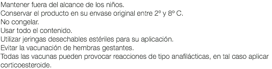 Mantener fuera del alcance de los niños. Conservar el producto en su envase original entre 2º y 8º C. No congelar. Usar todo el contenido. Utilizar jeringas desechables estériles para su aplicación. Evitar la vacunación de hembras gestantes. Todas las vacunas pueden provocar reacciones de tipo anafilácticas, en tal caso aplicar corticoesteroide.