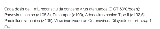  Cada dosis de 1 mL reconstituida contiene virus atenuados (DICT 50%/dosis): Parvovirus canino (≥106,5), Distemper (≥103), Adenovirus canino Tipo II (≥102,5), Parainfluenza canina (≥105). Virus inactivado de Coronavirus. Diluyente esteril c.s.p 1 mL