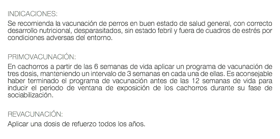  INDICACIONES: Se recomienda la vacunación de perros en buen estado de salud general, con correcto desarrollo nutricional, desparasitados, sin estado febril y fuera de cuadros de estrés por condiciones adversas del entorno. PRIMOVACUNACIÓN: En cachorros a partir de las 6 semanas de vida aplicar un programa de vacunación de tres dosis, manteniendo un intervalo de 3 semanas en cada una de ellas. Es aconsejable haber terminado el programa de vacunación antes de las 12 semanas de vida para inducir el periodo de ventana de exposición de los cachorros durante su fase de sociabilización. REVACUNACIÓN: Aplicar una dosis de refuerzo todos los años. 