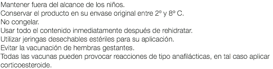 Mantener fuera del alcance de los niños. Conservar el producto en su envase original entre 2º y 8º C. No congelar. Usar todo el contenido inmediatamente después de rehidratar. Utilizar jeringas desechables estériles para su aplicación. Evitar la vacunación de hembras gestantes. Todas las vacunas pueden provocar reacciones de tipo anafilácticas, en tal caso aplicar corticoesteroide.