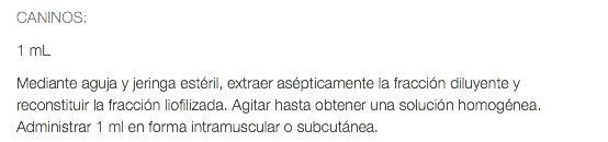 CANINOS: 1 mL Mediante aguja y jeringa estéril, extraer asépticamente la fracción diluyente y reconstituir la fracción liofilizada. Agitar hasta obtener una solución homogénea. Administrar 1 ml en forma intramuscular o subcutánea.