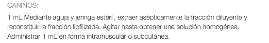 CANINOS: 1 mL Mediante aguja y jeringa estéril, extraer asépticamente la fracción diluyente y reconstituir la fracción liofilizada. Agitar hasta obtener una solución homogénea. Administrar 1 mL en forma intramuscular o subcutánea.