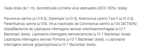  Cada dosis de 1 mL reconstituida contiene virus atenuados (DICC 50%/ dosis): Parvovirus canino (≥10 6,5), Distemper (≥10 3), Adenovirus canino Tipo II (≥10 2,5), Parainfluenza canina (≥105). Virus inactivado de Coronavirus canino (≥105 DICT50%/dosis)Bacterina de Leptospira interrogans serovar icterohaemorrhagiae (≥10 7 Bacterias/ dosis), Leptospira interrogans serovarcanicola (≥10 7 Bacterias/ dosis) Leptospira interrogans serovar Pomona (≥10 7 Bacterias/ dosis), y Leptospira interrogans serovar grippotyphosa (≥10 7 Bacterias/ dosis). 