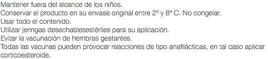 Mantener fuera del alcance de los niños. Conservar el producto en su envase original entre 2º y 8º C. No congelar. Usar todo el contenido. Utilizar jeringas desechablesestériles para su aplicación. Evitar la vacunación de hembras gestantes. Todas las vacunas pueden provocar reacciones de tipo anafilácticas, en tal caso aplicar corticoesteroide.