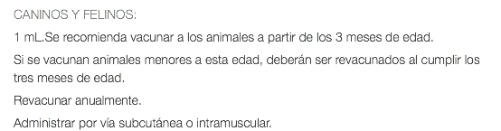 CANINOS Y FELINOS: 1 mL.Se recomienda vacunar a los animales a partir de los 3 meses de edad. Si se vacunan animales menores a esta edad, deberán ser revacunados al cumplir los tres meses de edad. Revacunar anualmente. Administrar por vía subcutánea o intramuscular.