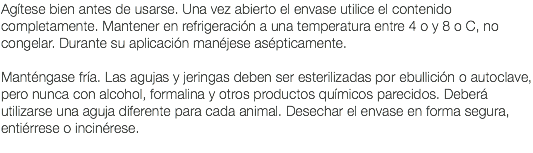 Agítese bien antes de usarse. Una vez abierto el envase utilice el contenido completamente. Mantener en refrigeración a una temperatura entre 4 o y 8 o C, no congelar. Durante su aplicación manéjese asépticamente. Manténgase fría. Las agujas y jeringas deben ser esterilizadas por ebullición o autoclave, pero nunca con alcohol, formalina y otros productos químicos parecidos. Deberá utilizarse una aguja diferente para cada animal. Desechar el envase en forma segura, entiérrese o incinérese. 