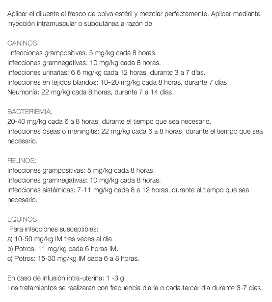  Aplicar el diluente al frasco de polvo estéril y mezclar perfectamente. Aplicar mediante inyección intramuscular o subcutánea a razón de: CANINOS: Infecciones grampositivas: 5 mg/kg cada 8 horas. Infecciones gramnegativas: 10 mg/kg cada 8 horas. Infecciones urinarias: 6.6 mg/kg cada 12 horas, durante 3 a 7 días. Infecciones en tejidos blandos: 10–20 mg/kg cada 8 horas, durante 7 días. Neumonía: 22 mg/kg cada 8 horas, durante 7 a 14 días. BACTERIEMIA: 20-40 mg/kg cada 6 a 8 horas, durante el tiempo que sea necesario. Infecciones óseas o meningitis: 22 mg/kg cada 6 a 8 horas, durante el tiempo que sea necesario. FELINOS: Infecciones grampositivas: 5 mg/kg cada 8 horas. Infecciones gramnegativas: 10 mg/kg cada 8 horas. Infecciones sistémicas: 7-11 mg/kg cada 8 a 12 horas, durante el tiempo que sea necesario. EQUINOS: Para infecciones susceptibles: a) 10-50 mg/kg IM tres veces al día b) Potros: 11 mg/kg cada 6 horas IM. c) Potros: 15-30 mg/kg IM cada 6 a 8 horas. En caso de infusión intra-uterina: 1 -3 g. Los tratamientos se realizaran con frecuencia diaria o cada tercer día durante 3-7 días. 