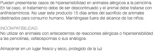 Pueden presentarse casos de hipersensibilidad en animales alérgicos a la penicilina. En tal caso, el tratamiento debe de ser descontinuado y el animal debe tratarse con antihistamínicos. No usar este producto 15 días antes del sacrificio de animales destinados para consumo humano. Manténgase fuera del alcance de los niños. INCOMPATIBILIDAD: No utilizar en animales con antecedentes de reacciones alérgicas o hipersensibilidad a las penicilinas, cefalosporinas o sus análogos. Almacenar en un lugar fresco y seco, protegido de la luz