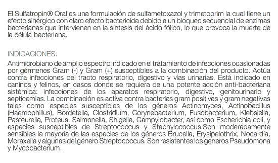  El Sulfatropin® Oral es una formulación de sulfametoxazol y trimetoprim la cual tiene un efecto sinérgico con claro efecto bactericida debido a un bloqueo secuencial de enzimas bacterianas que intervienen en la síntesis del ácido fólico, lo que provoca la muerte de la célula bacteriana. INDICACIONES: Antimicrobiano de amplio espectro indicado en el tratamiento de infecciones ocasionadas por gérmenes Gram (-) y Gram (+) susceptibles a la combinación del producto. Actúa contra infecciones del tracto respiratorio, digestivo y vías urinarias. Está indicado en caninos y felinos, en casos donde se requiera de una potente acción anti-bacteriana sistémica: infecciones de los aparatos respiratorio, digestivo, genitourinario y septicemias. La combinación es activa contra bacterias gram positivas y gram negativas tales como especies susceptibles de los géneros Actinomyces, Actinobacillus (Haemophillus), Bordetella, Clostridium, Corynebacterium, Fusobacterium, Klebsiella, Pasteurella, Proteus, Salmonella, Shigella, Campylobacter, así como Escherichia coli, y especies susceptibles de Streptococcus y Staphylococcus.Son moderadamente sensibles la mayoría de las especies de los géneros Brucella, Erysipelothrix, Nocardía, Moraxella y algunas del género Streptococcus. Son resistentes los géneros Pseudomona y Mycobacterium. 