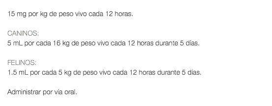  15 mg por kg de peso vivo cada 12 horas. CANINOS: 5 mL por cada 16 kg de peso vivo cada 12 horas durante 5 días. FELINOS: 1.5 mL por cada 5 kg de peso vivo cada 12 horas durante 5 días. Administrar por vía oral. 