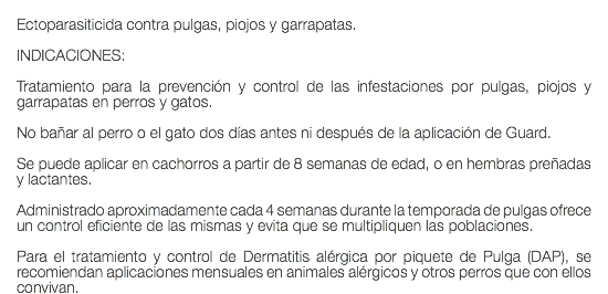  Ectoparasiticida contra pulgas, piojos y garrapatas. INDICACIONES: Tratamiento para la prevención y control de las infestaciones por pulgas, piojos y garrapatas en perros y gatos. No bañar al perro o el gato dos días antes ni después de la aplicación de Guard. Se puede aplicar en cachorros a partir de 8 semanas de edad, o en hembras preñadas y lactantes. Administrado aproximadamente cada 4 semanas durante la temporada de pulgas ofrece un control eficiente de las mismas y evita que se multipliquen las poblaciones. Para el tratamiento y control de Dermatitis alérgica por piquete de Pulga (DAP), se recomiendan aplicaciones mensuales en animales alérgicos y otros perros que con ellos convivan.