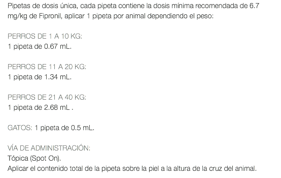 Pipetas de dosis única, cada pipeta contiene la dosis mínima recomendada de 6.7 mg/kg de Fipronil, aplicar 1 pipeta por animal dependiendo el peso: PERROS DE 1 A 10 KG: 1 pipeta de 0.67 mL. PERROS DE 11 A 20 KG: 1 pipeta de 1.34 mL. PERROS DE 21 A 40 KG: 1 pipeta de 2.68 mL . GATOS: 1 pipeta de 0.5 mL. VÍA DE ADMINISTRACIÓN: Tópica (Spot On). Aplicar el contenido total de la pipeta sobre la piel a la altura de la cruz del animal.