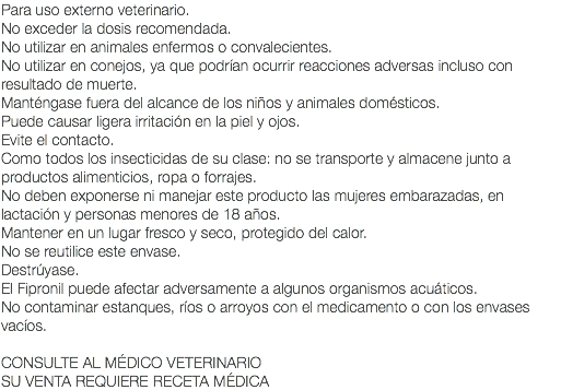 Para uso externo veterinario. No exceder la dosis recomendada. No utilizar en animales enfermos o convalecientes. No utilizar en conejos, ya que podrían ocurrir reacciones adversas incluso con resultado de muerte. Manténgase fuera del alcance de los niños y animales domésticos. Puede causar ligera irritación en la piel y ojos. Evite el contacto. Como todos los insecticidas de su clase: no se transporte y almacene junto a productos alimenticios, ropa o forrajes. No deben exponerse ni manejar este producto las mujeres embarazadas, en lactación y personas menores de 18 años. Mantener en un lugar fresco y seco, protegido del calor. No se reutilice este envase. Destrúyase. El Fipronil puede afectar adversamente a algunos organismos acuáticos. No contaminar estanques, ríos o arroyos con el medicamento o con los envases vacíos. CONSULTE AL MÉDICO VETERINARIO SU VENTA REQUIERE RECETA MÉDICA