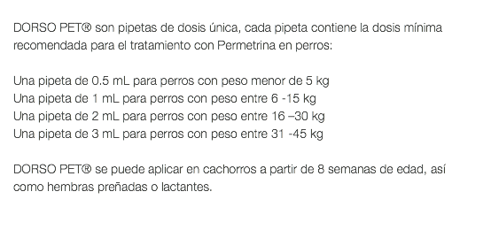  DORSO PET® son pipetas de dosis única, cada pipeta contiene la dosis mínima recomendada para el tratamiento con Permetrina en perros: Una pipeta de 0.5 mL para perros con peso menor de 5 kg Una pipeta de 1 mL para perros con peso entre 6 -15 kg Una pipeta de 2 mL para perros con peso entre 16 –30 kg Una pipeta de 3 mL para perros con peso entre 31 -45 kg DORSO PET® se puede aplicar en cachorros a partir de 8 semanas de edad, así como hembras preñadas o lactantes. 