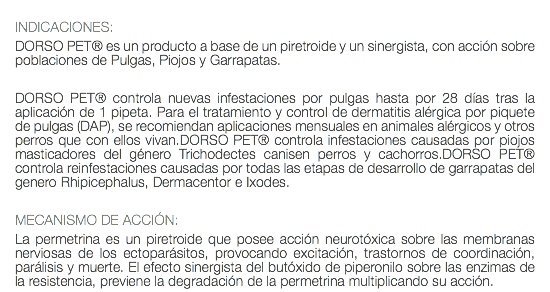  INDICACIONES: DORSO PET® es un producto a base de un piretroide y un sinergista, con acción sobre poblaciones de Pulgas, Piojos y Garrapatas. DORSO PET® controla nuevas infestaciones por pulgas hasta por 28 días tras la aplicación de 1 pipeta. Para el tratamiento y control de dermatitis alérgica por piquete de pulgas (DAP), se recomiendan aplicaciones mensuales en animales alérgicos y otros perros que con ellos vivan.DORSO PET® controla infestaciones causadas por piojos masticadores del género Trichodectes canisen perros y cachorros.DORSO PET® controla reinfestaciones causadas por todas las etapas de desarrollo de garrapatas del genero Rhipicephalus, Dermacentor e Ixodes. MECANISMO DE ACCIÓN: La permetrina es un piretroide que posee acción neurotóxica sobre las membranas nerviosas de los ectoparásitos, provocando excitación, trastornos de coordinación, parálisis y muerte. El efecto sinergista del butóxido de piperonilo sobre las enzimas de la resistencia, previene la degradación de la permetrina multiplicando su acción.