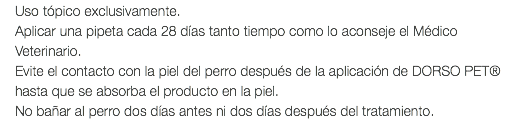 Uso tópico exclusivamente. Aplicar una pipeta cada 28 días tanto tiempo como lo aconseje el Médico Veterinario. Evite el contacto con la piel del perro después de la aplicación de DORSO PET® hasta que se absorba el producto en la piel. No bañar al perro dos días antes ni dos días después del tratamiento.