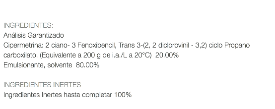  INGREDIENTES: Análisis Garantizado Cipermetrina: 2 ciano- 3 Fenoxibencil, Trans 3-(2, 2 diclorovinil - 3,2) ciclo Propano carboxilato. (Equivalente a 200 g de i.a./L a 20°C) 20.00% Emulsionante, solvente 80.00% INGREDIENTES INERTES Ingredientes Inertes hasta completar 100% 