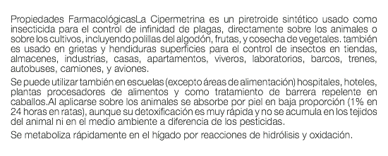  Propiedades FarmacológicasLa Cipermetrina es un piretroide sintético usado como insecticida para el control de infinidad de plagas, directamente sobre los animales o sobre los cultivos, incluyendo polillas del algodón, frutas, y cosecha de vegetales. también es usado en grietas y hendiduras superficies para el control de insectos en tiendas, almacenes, industrias, casas, apartamentos, viveros, laboratorios, barcos, trenes, autobuses, camiones, y aviones. Se puede utilizar también en escuelas (excepto áreas de alimentación) hospitales, hoteles, plantas procesadores de alimentos y como tratamiento de barrera repelente en caballos.Al aplicarse sobre los animales se absorbe por piel en baja proporción (1% en 24 horas en ratas), aunque su detoxificación es muy rápida y no se acumula en los tejidos del animal ni en el medio ambiente a diferencia de los pesticidas. Se metaboliza rápidamente en el hígado por reacciones de hidrólisis y oxidación. 