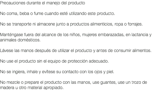 Precauciones durante el manejo del producto No coma, beba o fume cuando esté utilizando este producto. No se transporte ni almacene junto a productos alimenticios, ropa o forrajes. Manténgase fuera del alcance de los niños, mujeres embarazadas, en lactancia y animales domésticos. Lávese las manos después de utilizar el producto y antes de consumir alimentos. No use el producto sin el equipo de protección adecuado. No se ingiera, inhale y evítese su contacto con los ojos y piel. No mezcle o prepare el producto con las manos, use guantes, use un trozo de madera u otro material apropiado.