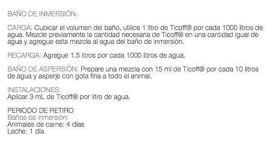  BAÑO DE INMERSIÓN: CARGA: Cubicar el volumen del baño, utilice 1 litro de Ticoff® por cada 1000 litros de agua. Mezcle previamente la cantidad necesaria de Ticoff® en una cantidad igual de agua y agregue esta mezcla al agua del baño de inmersión. RECARGA: Agregue 1.5 litros por cada 1000 litros de agua. BAÑO DE ASPERSIÓN: Prepare una mezcla con 15 ml de Ticoff® por cada 10 litros de agua y asperje con gota fina a todo el animal. INSTALACIONES: Aplicar 3 mL de Ticoff® por litro de agua. PERIODO DE RETIRO Baños de inmersión: Animales de carne: 4 días Leche: 1 día 